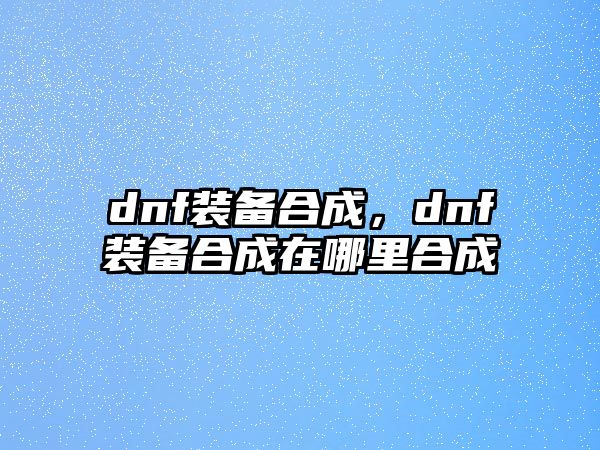 dnf裝備合成，dnf裝備合成在哪里合成