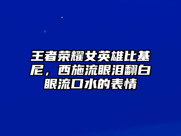 王者榮耀女英雄比基尼，西施流眼淚翻白眼流口水的表情