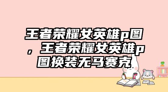 王者榮耀女英雄p圖，王者榮耀女英雄p圖換裝無馬賽克