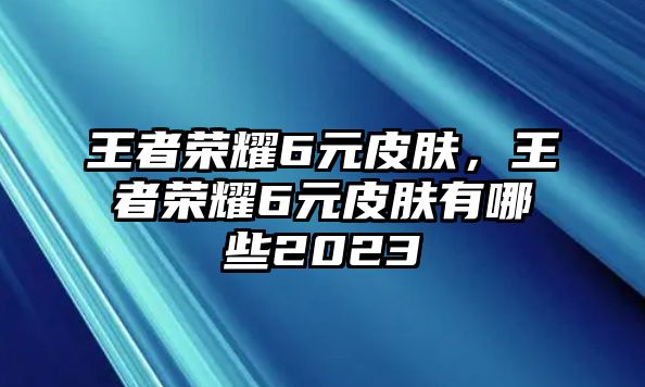 王者榮耀6元皮膚，王者榮耀6元皮膚有哪些2023