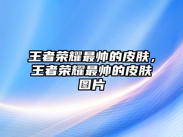 王者榮耀最帥的皮膚，王者榮耀最帥的皮膚圖片