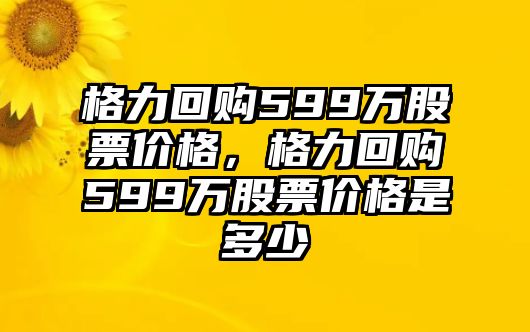 格力回購599萬股票價格，格力回購599萬股票價格是多少