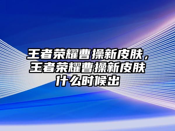 王者榮耀曹操新皮膚，王者榮耀曹操新皮膚什么時候出