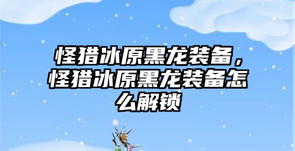 怪獵冰原黑龍裝備，怪獵冰原黑龍裝備怎么解鎖