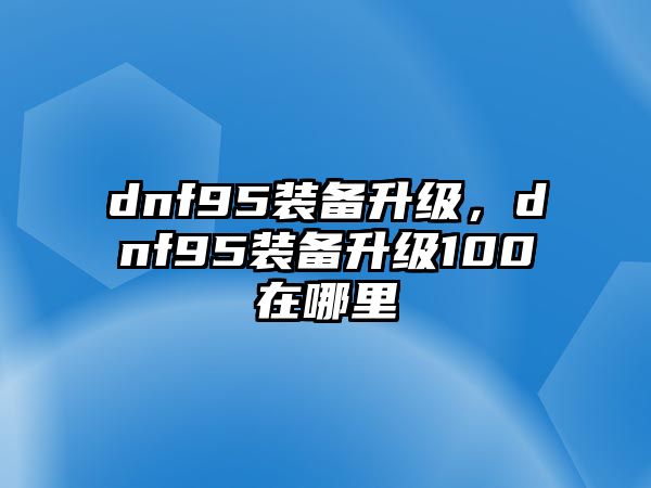 dnf95裝備升級，dnf95裝備升級100在哪里