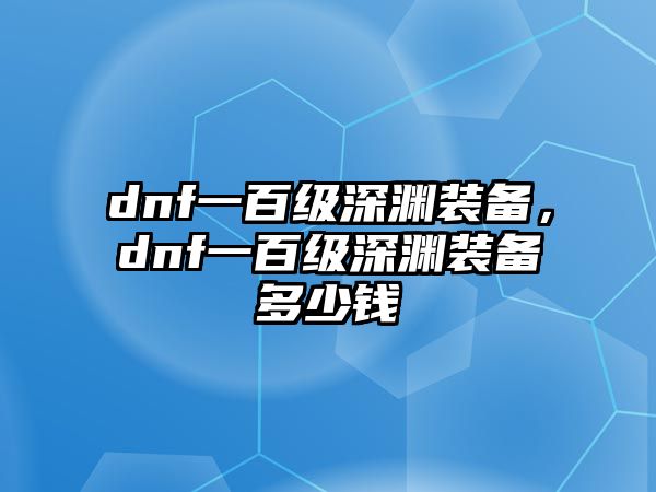 dnf一百級深淵裝備，dnf一百級深淵裝備多少錢