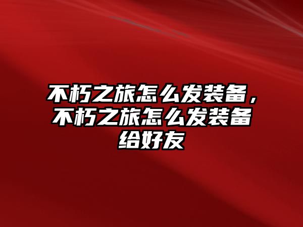 不朽之旅怎么發裝備，不朽之旅怎么發裝備給好友