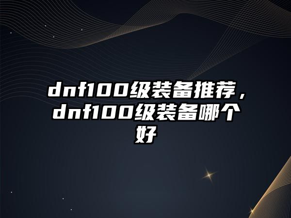 dnf100級(jí)裝備推薦，dnf100級(jí)裝備哪個(gè)好