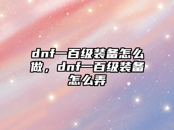 dnf一百級裝備怎么做，dnf一百級裝備怎么弄