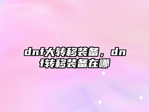 dnf大轉移裝備，dnf轉移裝備在哪