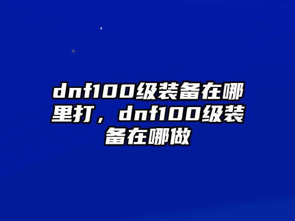 dnf100級裝備在哪里打，dnf100級裝備在哪做