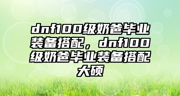 dnf100級奶爸畢業裝備搭配，dnf100級奶爸畢業裝備搭配大碩