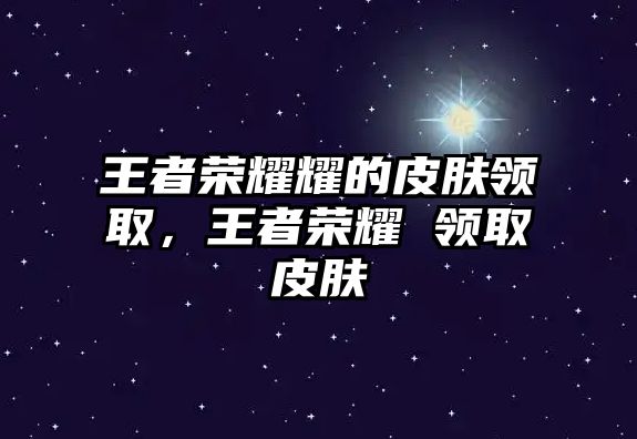 王者榮耀耀的皮膚領取，王者榮耀 領取皮膚