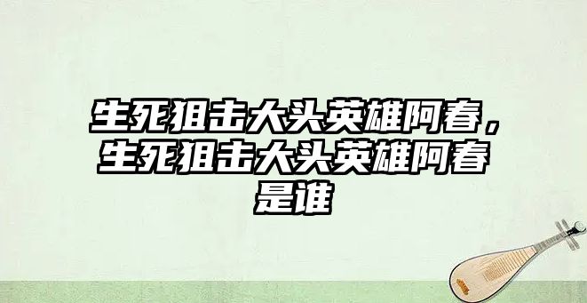 生死狙擊大頭英雄阿春，生死狙擊大頭英雄阿春是誰