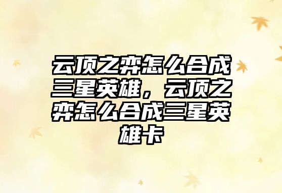 云頂之弈怎么合成三星英雄，云頂之弈怎么合成三星英雄卡