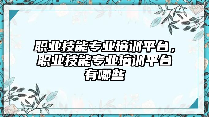 職業技能專業培訓平臺，職業技能專業培訓平臺有哪些