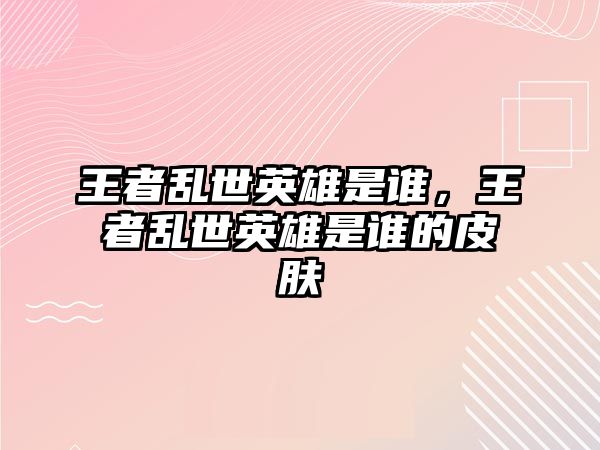 王者亂世英雄是誰，王者亂世英雄是誰的皮膚