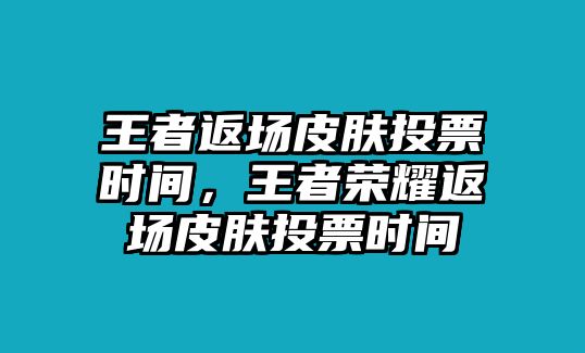 王者返場皮膚投票時間，王者榮耀返場皮膚投票時間