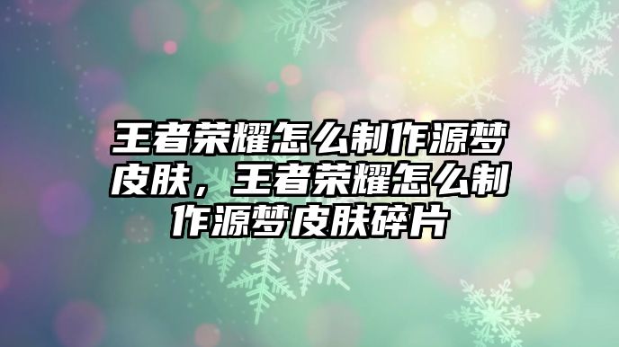 王者榮耀怎么制作源夢皮膚，王者榮耀怎么制作源夢皮膚碎片