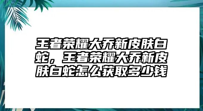 王者榮耀大喬新皮膚白蛇，王者榮耀大喬新皮膚白蛇怎么獲取多少錢