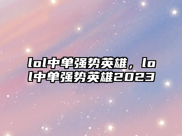 lol中單強勢英雄，lol中單強勢英雄2023